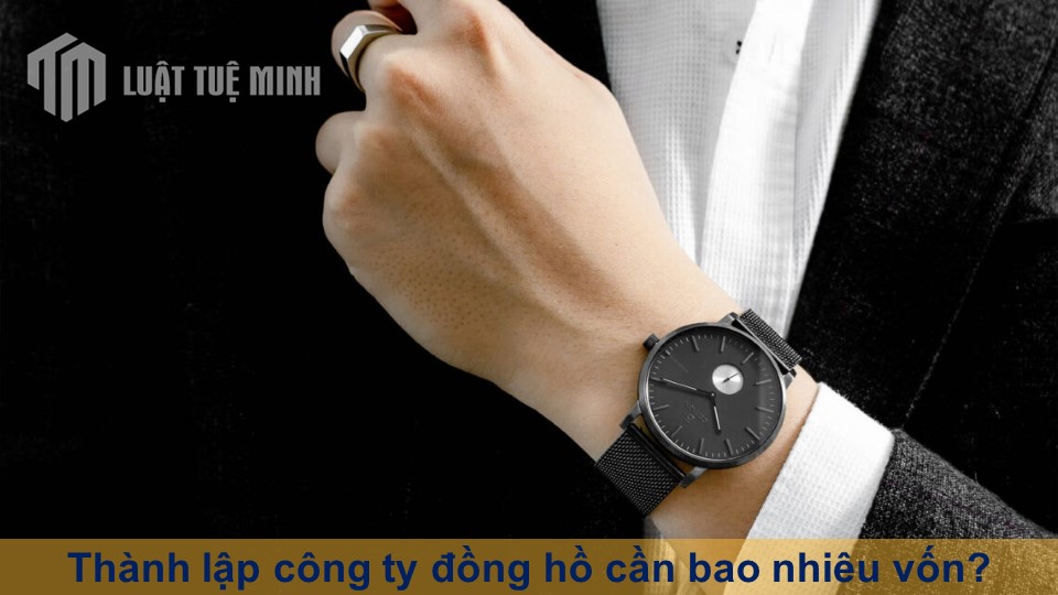 Thành lập công ty đồng hồ cần bao nhiêu vốn? Gồm những gì?