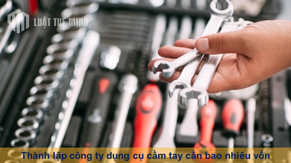 Thành lập công ty dụng cụ cầm tay cần bao nhiêu vốn theo Luật